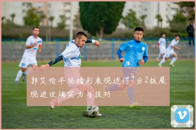 郭艾伦半场精彩表现连得7分2板展现进攻端实力与技巧