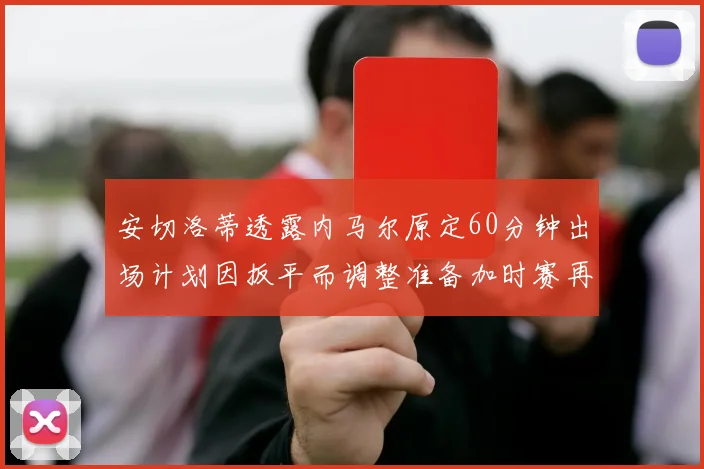 安切洛蒂透露内马尔原定60分钟出场计划因扳平而调整准备加时赛再换上他