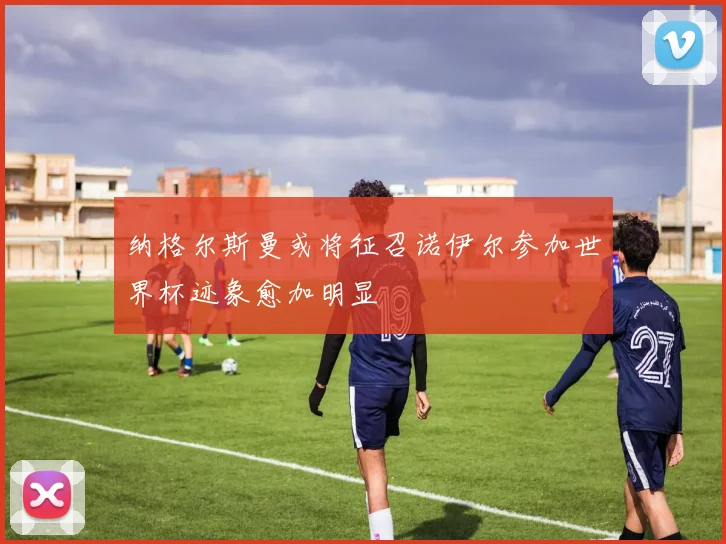 纳格尔斯曼或将征召诺伊尔参加世界杯迹象愈加明显