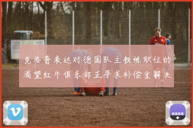 克洛普表达对德国队主教练职位的渴望红牛俱乐部正寻求补偿金解决方案
