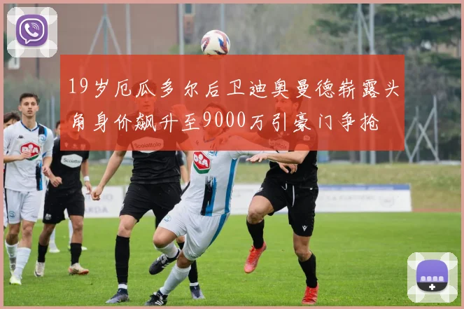 19岁厄瓜多尔后卫迪奥曼德崭露头角身价飙升至9000万引豪门争抢