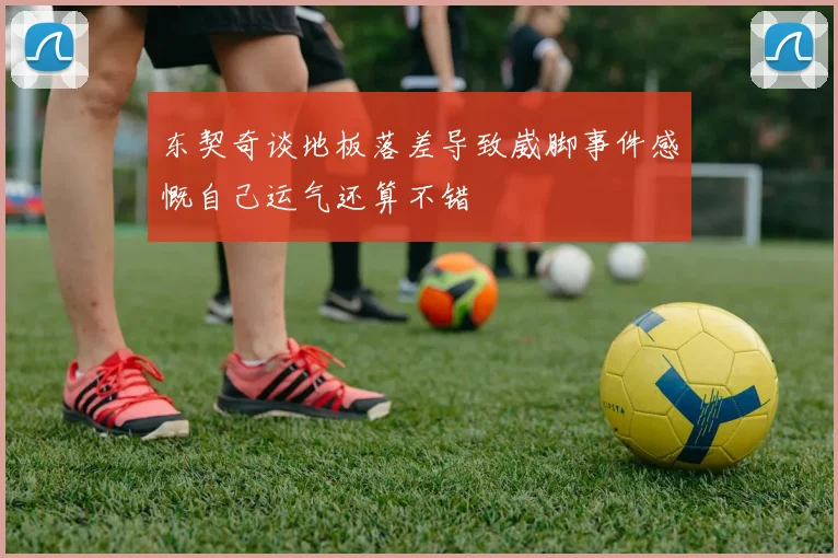 东契奇谈地板落差导致崴脚事件感慨自己运气还算不错