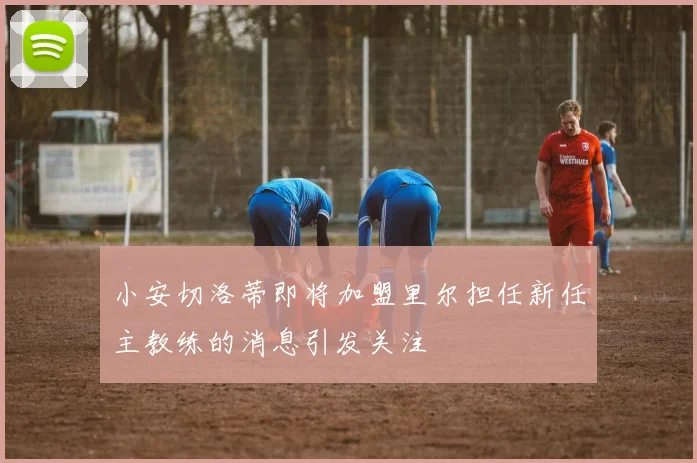小安切洛蒂即将加盟里尔担任新任主教练的消息引发关注