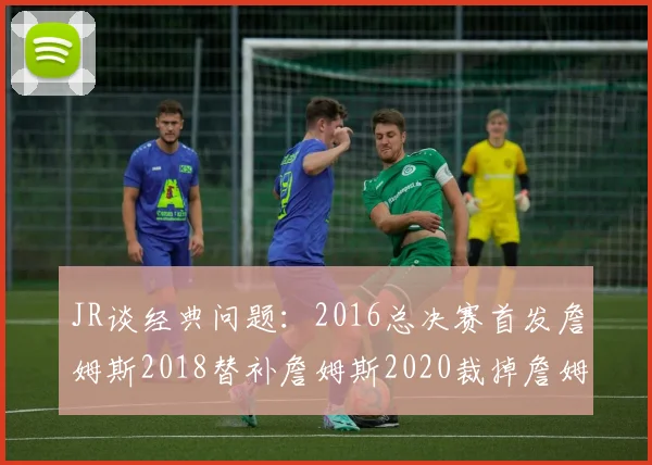 JR谈经典问题：2016总决赛首发詹姆斯2018替补詹姆斯2020裁掉詹姆斯的背后故事