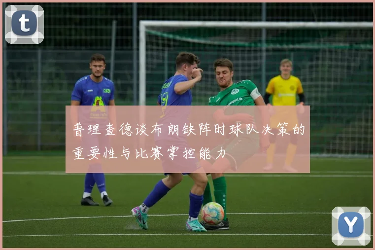 普理查德谈布朗缺阵时球队决策的重要性与比赛掌控能力