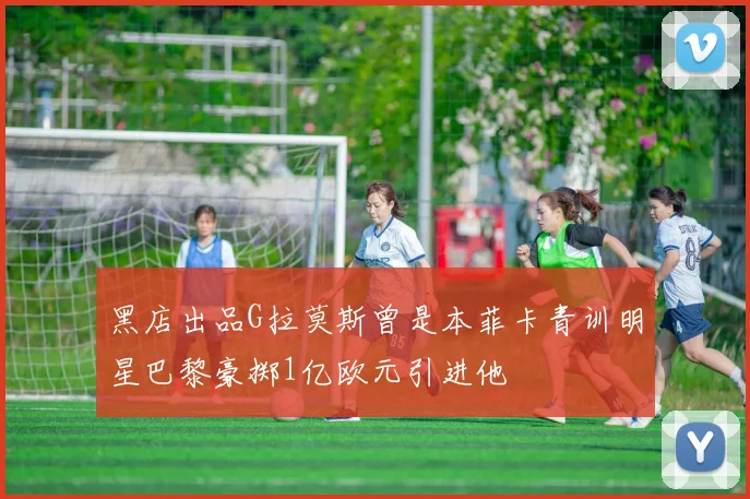 黑店出品G拉莫斯曾是本菲卡青训明星巴黎豪掷1亿欧元引进他