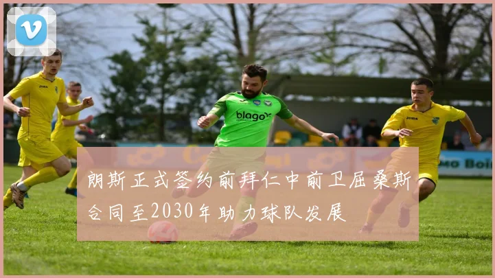 朗斯正式签约前拜仁中前卫屈桑斯合同至2030年助力球队发展