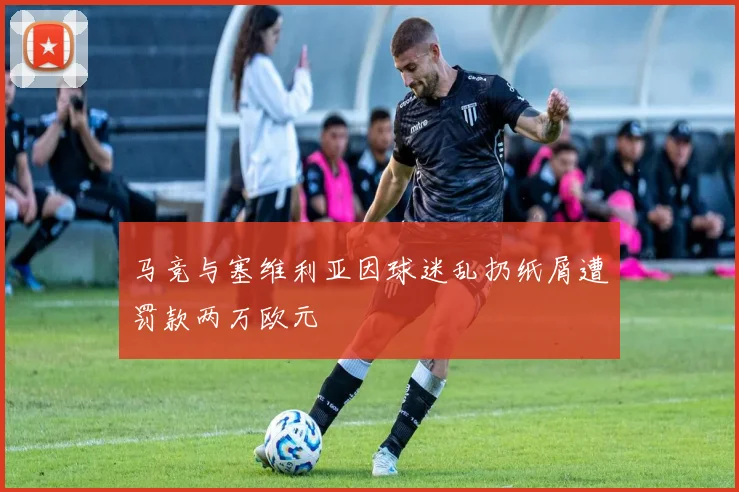 马竞与塞维利亚因球迷乱扔纸屑遭罚款两万欧元