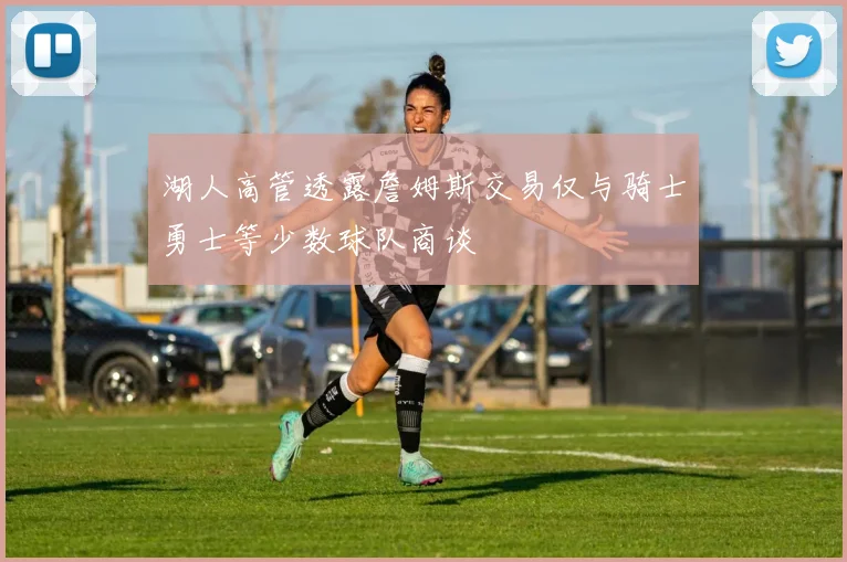 湖人高管透露詹姆斯交易仅与骑士勇士等少数球队商谈