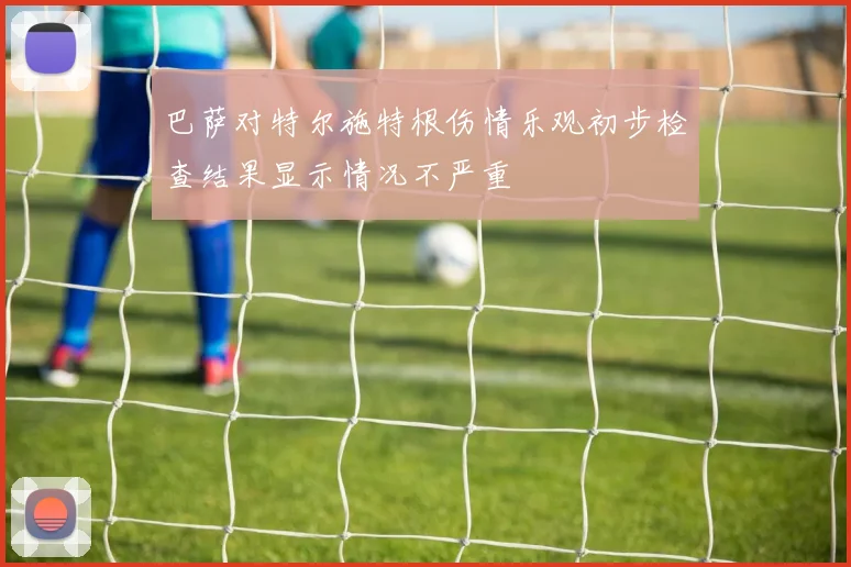 巴萨对特尔施特根伤情乐观初步检查结果显示情况不严重