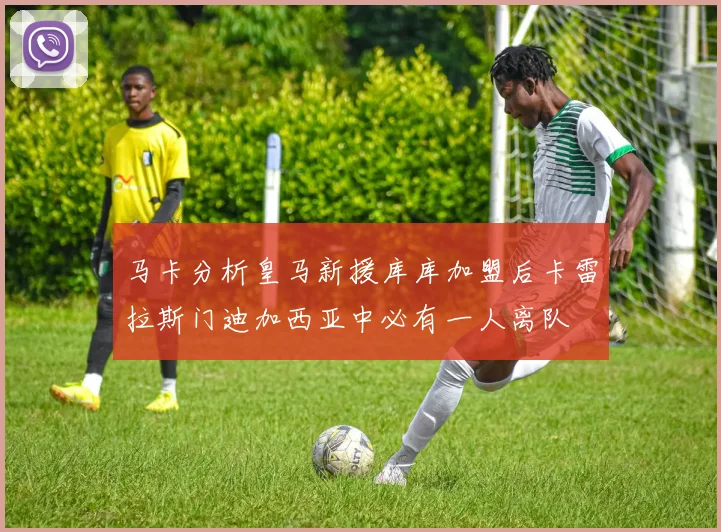 马卡分析皇马新援库库加盟后卡雷拉斯门迪加西亚中必有一人离队