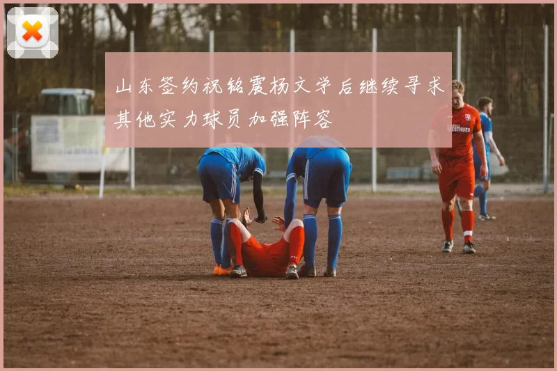 山东签约祝铭震杨文学后继续寻求其他实力球员加强阵容