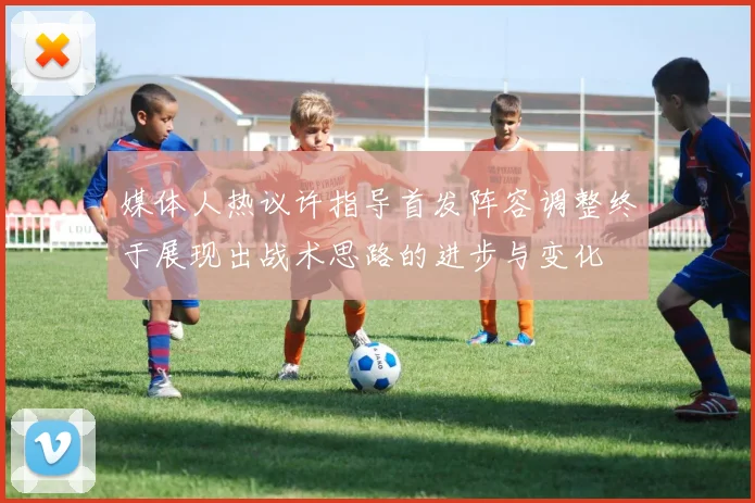 媒体人热议许指导首发阵容调整终于展现出战术思路的进步与变化