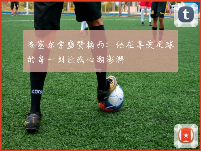 洛塞尔索盛赞梅西：他在享受足球的每一刻让我心潮澎湃