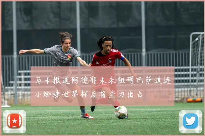 马卡报道阿德耶米未阻碍巴萨追逐小蜘蛛世界杯后将全力出击