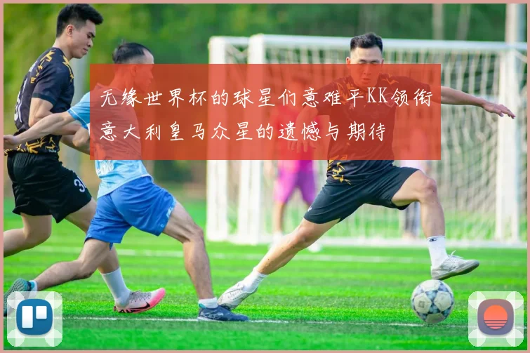 无缘世界杯的球星们意难平KK领衔意大利皇马众星的遗憾与期待