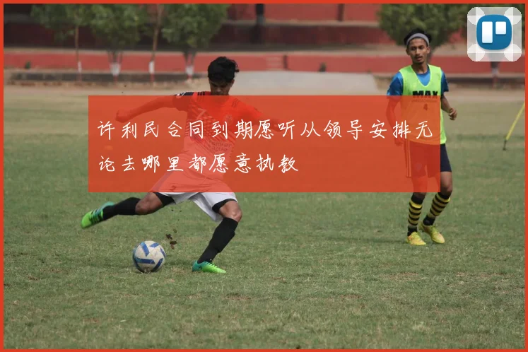 许利民合同到期愿听从领导安排无论去哪里都愿意执教