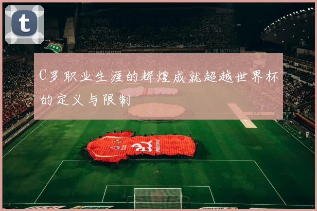 C罗职业生涯的辉煌成就超越世界杯的定义与限制