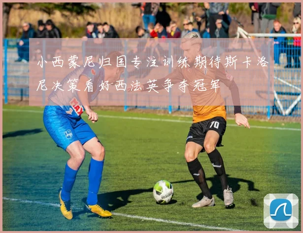 小西蒙尼归国专注训练期待斯卡洛尼决策看好西法英争夺冠军