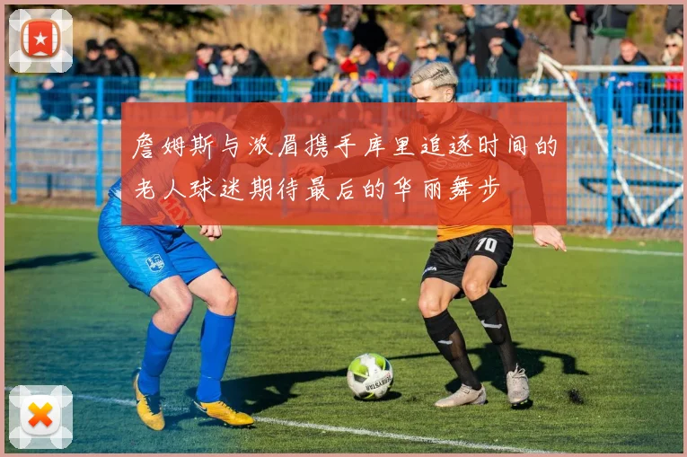 詹姆斯与浓眉携手库里追逐时间的老人球迷期待最后的华丽舞步